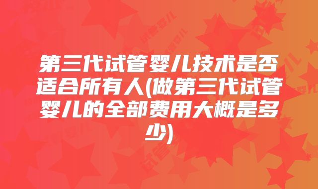 第三代试管婴儿技术是否适合所有人(做第三代试管婴儿的全部费用大概是多少)