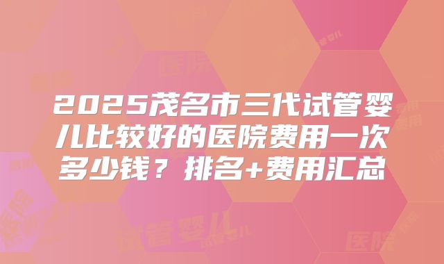 2025茂名市三代试管婴儿比较好的医院费用一次多少钱？排名+费用汇总