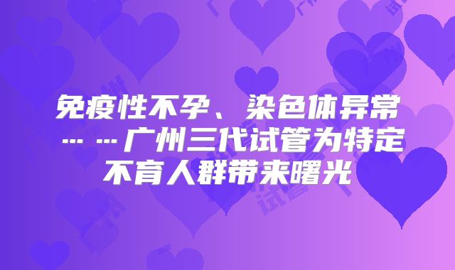 免疫性不孕、染色体异常……广州三代试管为特定不育人群带来曙光