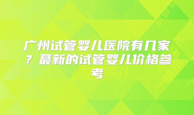 广州试管婴儿医院有几家？蕞新的试管婴儿价格参考