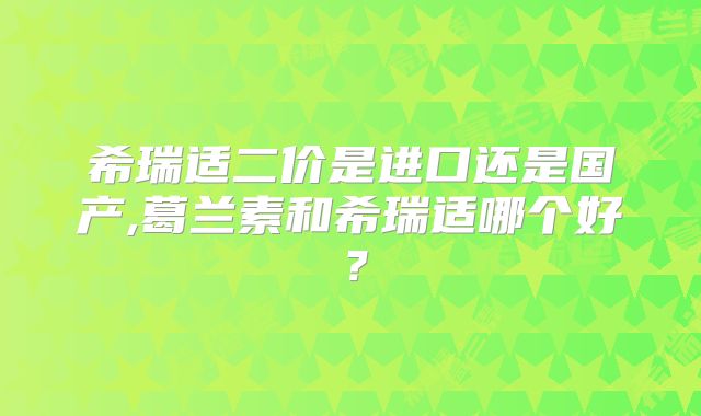 希瑞适二价是进口还是国产,葛兰素和希瑞适哪个好？