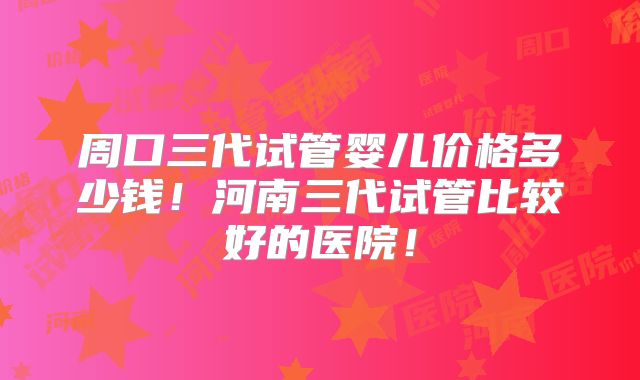 周口三代试管婴儿价格多少钱!河南三代试管比较好的医院!