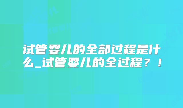 试管婴儿的全部过程是什么_试管婴儿的全过程？！