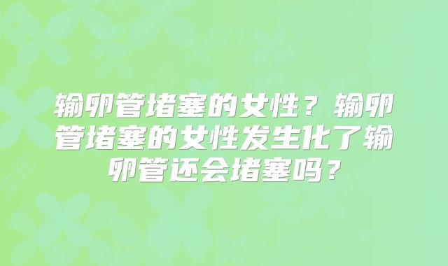 输卵管堵塞的女性？输卵管堵塞的女性发生化了输卵管还会堵塞吗？