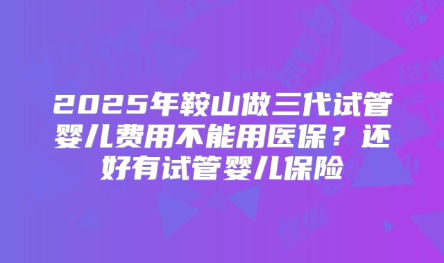 2025年鞍山做三代试管婴儿费用不能用医保？还好有试管婴儿保险