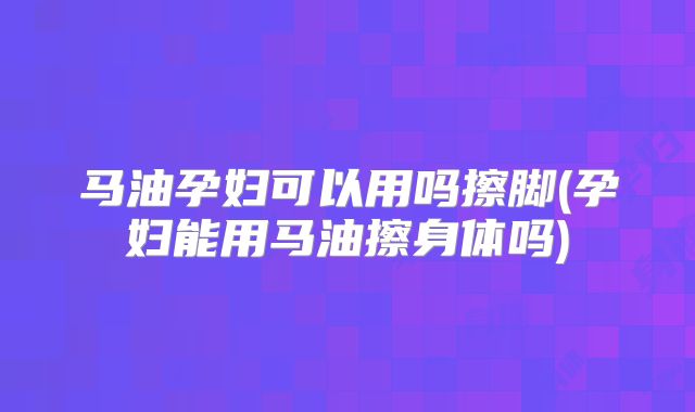 马油孕妇可以用吗擦脚(孕妇能用马油擦身体吗)