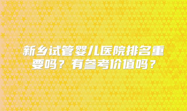 新乡试管婴儿医院排名重要吗？有参考价值吗？