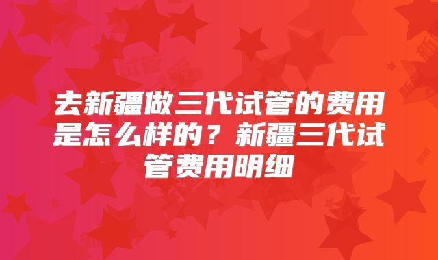 去新疆做三代试管的费用是怎么样的?新疆三代试管费用明细