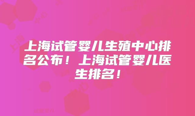 上海试管婴儿生殖中心排名公布！上海试管婴儿医生排名！