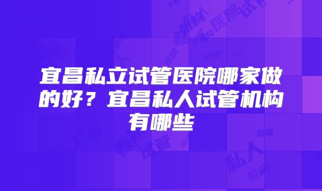 宜昌私立试管医院哪家做的好？宜昌私人试管机构有哪些
