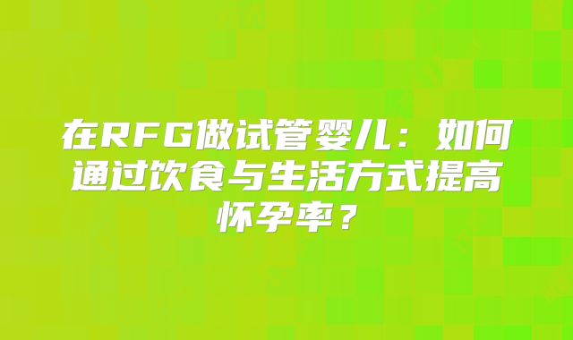 在RFG做试管婴儿:如何通过饮食与生活方式提高怀孕率?