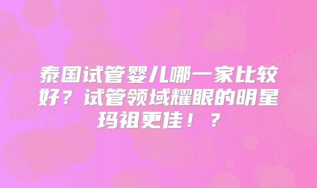 泰国试管婴儿哪一家比较好？试管领域耀眼的明星玛祖更佳！？