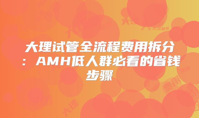 大理试管全流程费用拆分：AMH低人群必看的省钱步骤