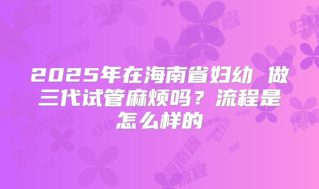 2025年在海南省妇幼 做三代试管麻烦吗？流程是怎么样的
