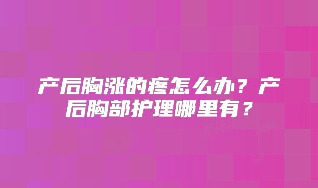 产后胸涨的疼怎么办?产后胸部护理哪里有?