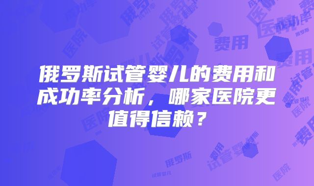 俄罗斯试管婴儿的费用和成功率分析,哪家医院更值得信赖?