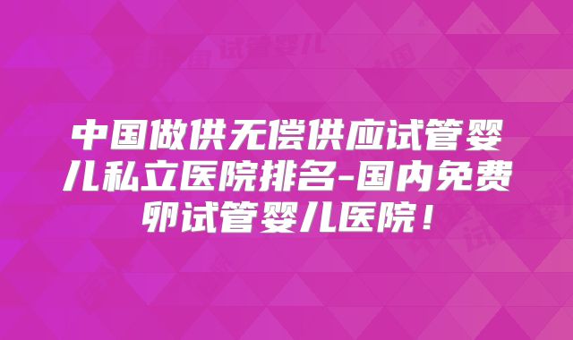 中国做供无偿供应试管婴儿私立医院排名-国内免费卵试管婴儿医院！