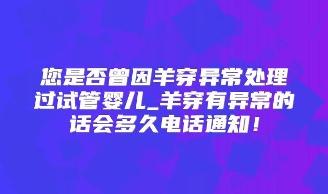 您是否曾因羊穿异常处理过试管婴儿_羊穿有异常的话会多久电话通知！