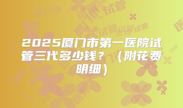 2025厦门市第一医院试管三代多少钱?(附花费明细)