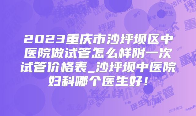 2023重庆市沙坪坝区中医院做试管怎么样附一次试管价格表_沙坪坝中医院妇科哪个医生好！