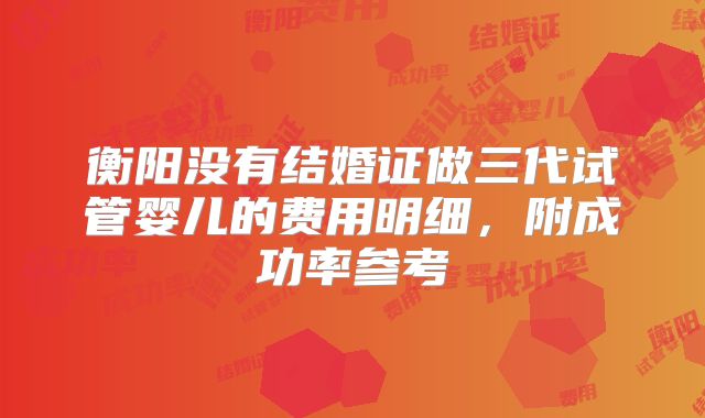 衡阳没有结婚证做三代试管婴儿的费用明细，附成功率参考