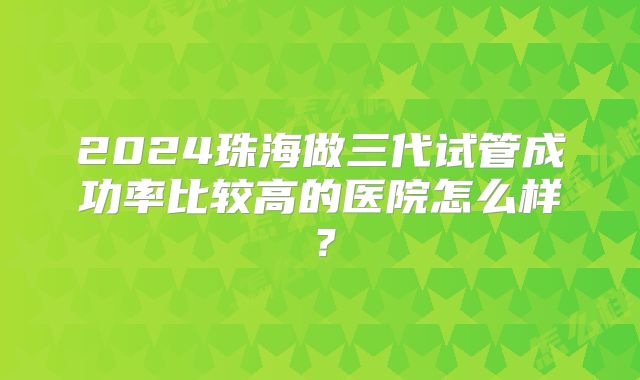 2024珠海做三代试管成功率比较高的医院怎么样?
