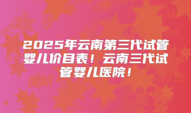 2025年云南第三代试管婴儿价目表!云南三代试管婴儿医院!