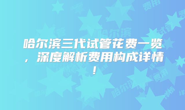 哈尔滨三代试管花费一览，深度解析费用构成详情！