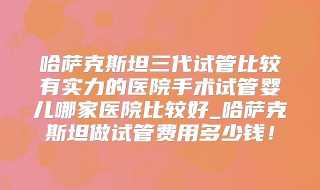 哈萨克斯坦三代试管比较有实力的医院手术试管婴儿哪家医院比较好_哈萨克斯坦做试管费用多少钱！