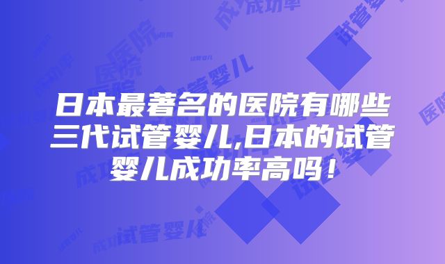 日本最著名的医院有哪些三代试管婴儿,日本的试管婴儿成功率高吗！