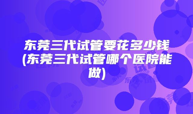 东莞三代试管要花多少钱(东莞三代试管哪个医院能做)
