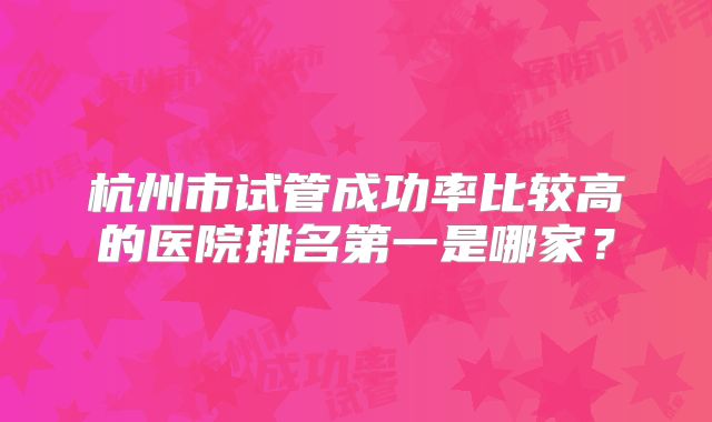 杭州市试管成功率比较高的医院排名第一是哪家?