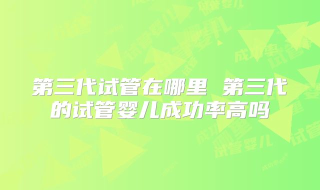 第三代试管在哪里 第三代的试管婴儿成功率高吗