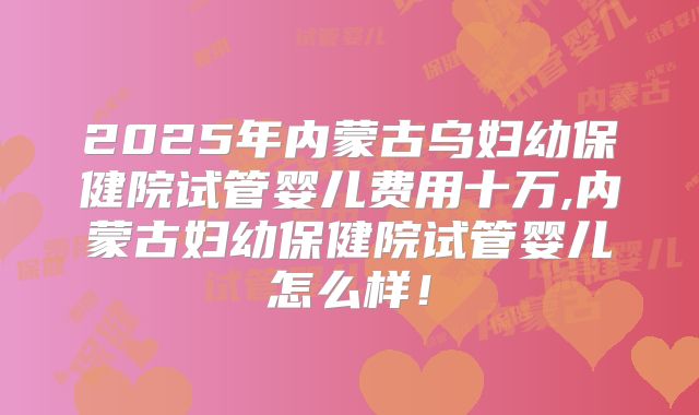 2025年内蒙古乌妇幼保健院试管婴儿费用十万,内蒙古妇幼保健院试管婴儿怎么样！