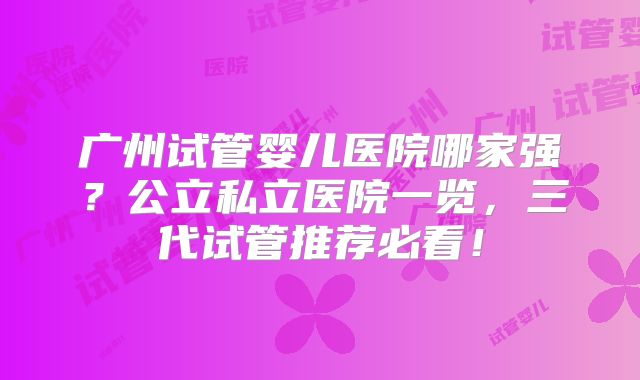 广州试管婴儿医院哪家强？公立私立医院一览，三代试管推荐必看！