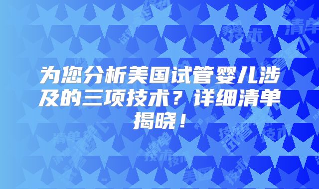 为您分析美国试管婴儿涉及的三项技术?详细清单揭晓!