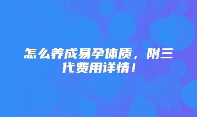 怎么养成易孕体质,附三代费用详情!