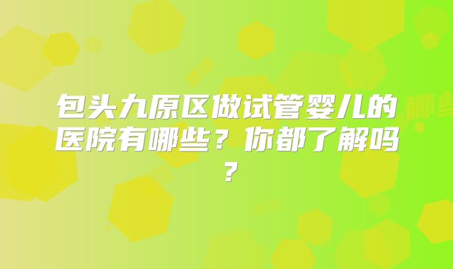 包头九原区做试管婴儿的医院有哪些？你都了解吗？