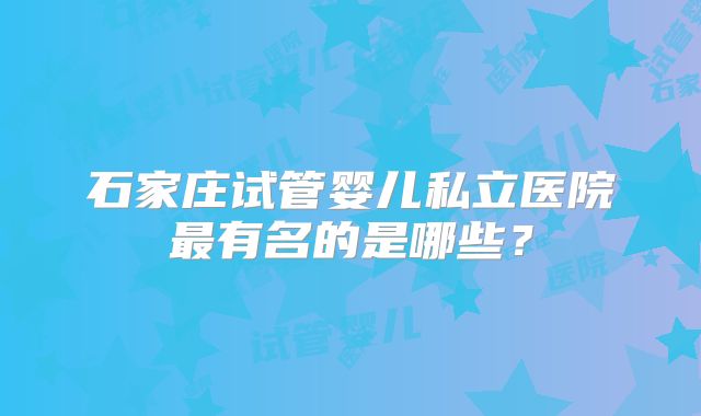 石家庄试管婴儿私立医院最有名的是哪些？