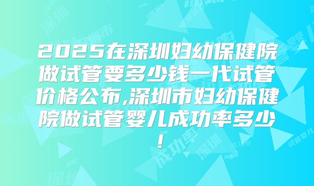 2025在深圳妇幼保健院做试管要多少钱一代试管价格公布,深圳市妇幼保健院做试管婴儿成功率多少!