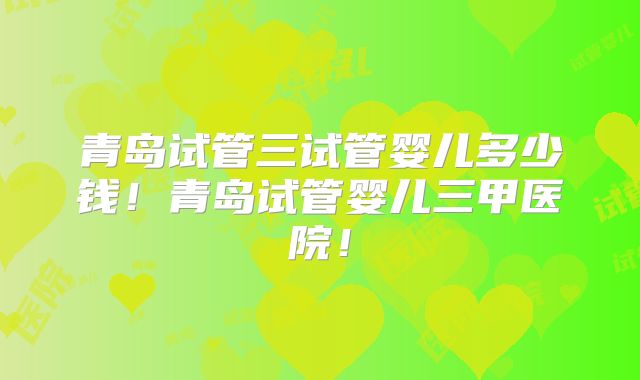 青岛试管三试管婴儿多少钱!青岛试管婴儿三甲医院!