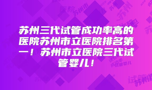 苏州三代试管成功率高的医院苏州市立医院排名第一！苏州市立医院三代试管婴儿！