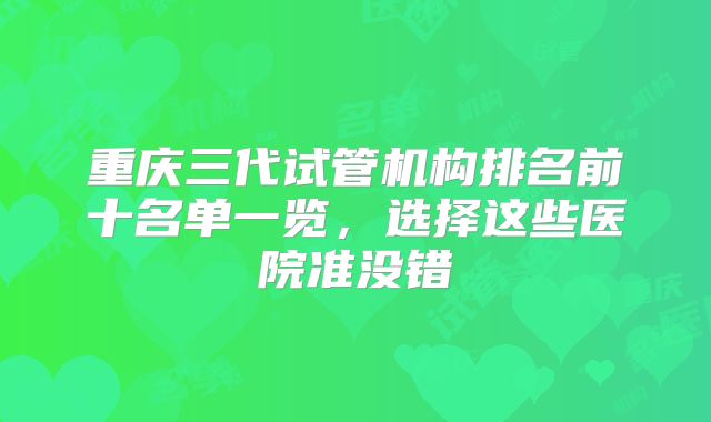 重庆三代试管机构排名前十名单一览，选择这些医院准没错