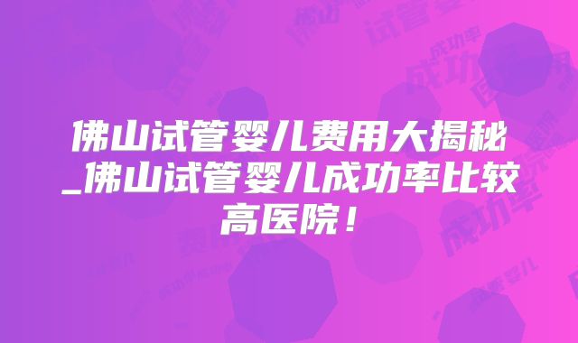 佛山试管婴儿费用大揭秘_佛山试管婴儿成功率比较高医院！