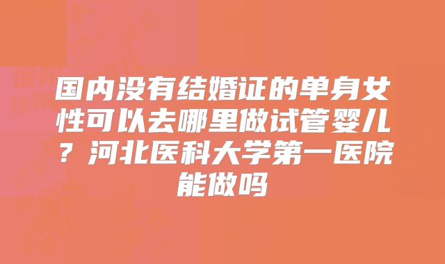 国内没有结婚证的单身女性可以去哪里做试管婴儿？河北医科大学第一医院能做吗