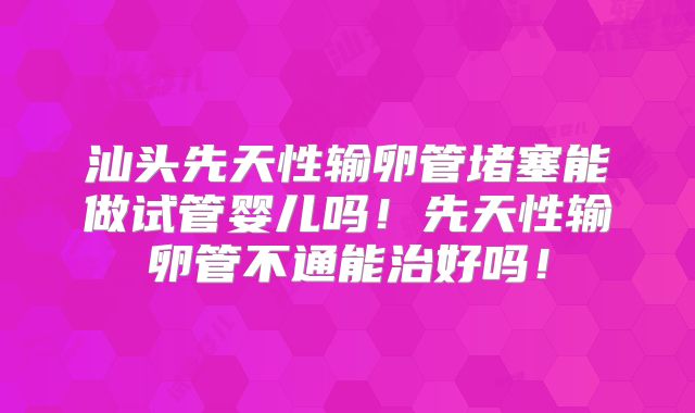 汕头先天性输卵管堵塞能做试管婴儿吗！先天性输卵管不通能治好吗！