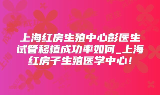上海红房生殖中心彭医生试管移植成功率如何_上海红房子生殖医学中心！