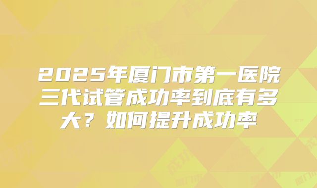 2025年厦门市第一医院三代试管成功率到底有多大？如何提升成功率