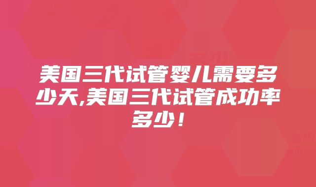 美国三代试管婴儿需要多少天,美国三代试管成功率多少!