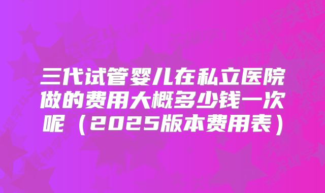 三代试管婴儿在私立医院做的费用大概多少钱一次呢（2025版本费用表）